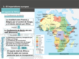 3.- El imperialismo europeo
El reparto de África
La Conferencia de Berlín
La rivalidad entre Francia y
Bélgica por el control de Congo,
y el interés alemán por África
Impulsó

La Conferencia de Berlín del año
1885 (Bismarck)
Se acordó
-La libertad de comercio y navegación por
el Níger y el Congo
-La prohibición de la esclavitud
-Reconocer‫‏‬el‫“‏‬Estado‫‏‬Libre‫‏‬de‫‏‬Congo”‫‏‬
bajo tutela del rey belga Leopoldo II
-El principio de la ocupación efectiva
Provocó

DOC. 27

El reparto total de África a
final de siglo con nuevas
potencias que se incorporaron

África hacia 1914

 