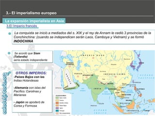 3.- El imperialismo europeo
La expansión imperialista en Asia
3.El Imperio francés
La conquista se inició a mediados del s. XIX y el rey de Annam le cedió 3 provincias de la
Conchinchina: (cuando se independicen serán Laos, Camboya y Vietnam) y se formó
INDOCHINA

Se acordó que Siam
(Tailandia)
sería estado independiente

OTROS IMPERIOS:
-Paises Bajos con las
Indias Holandesas
-Alemania con islas del
Pacífico: Carolinas y
Marianas
- Japón se apoderó de
Corea y Formosa

 