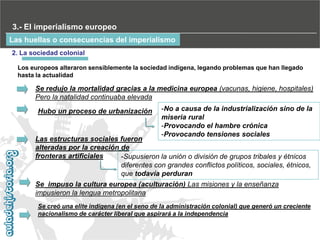 3.- El imperialismo europeo
Las huellas o consecuencias del imperialismo
2. La sociedad colonial
Los europeos alteraron sensiblemente la sociedad indígena, legando problemas que han llegado
hasta la actualidad

Se redujo la mortalidad gracias a la medicina europea (vacunas, higiene, hospitales)
Pero la natalidad continuaba elevada
Hubo un proceso de urbanización

-No a causa de la industrialización sino de la
miseria rural
-Provocando el hambre crónica
-Provocando tensiones sociales

Las estructuras sociales fueron
alteradas por la creación de
fronteras artificiales
-Supusieron la unión o división de grupos tribales y étnicos
diferentes con grandes conflictos políticos, sociales, étnicos,
que todavía perduran
Se impuso la cultura europea (aculturación)‫‏‬Las misiones y la enseñanza
impusieron la lengua metropolitana
Se creó una elite indígena (en el seno de la administración colonial) que generó un creciente
nacionalismo de carácter liberal que aspirará a la independencia

 