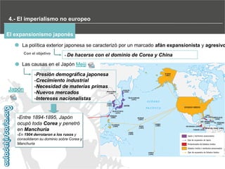 4.- El imperialismo no europeo
El expansionismo japonés

La política exterior japonesa se caracterizó por un marcado afán expansionista y agresivo
Con el objetivo

- De

hacerse con el dominio de Corea y China

Las causas en el Japón Meiji

Japón

-Presión demográfica japonesa
-Crecimiento industrial
-Necesidad de materias primas
-Nuevos mercados
-Intereses nacionalistas

-Entre 1894-1895, Japón
ocupó toda Corea y penetró
en Manchuria
-En 1904 derrotaron a los rusos y
consolidaron su dominio sobre Corea y
Manchuria

 