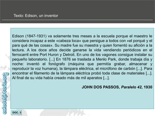 Texto: Edison, un inventor

Edison (1847-1931) va solamente tres meses a la escuela porque el maestro le
considera incapaz a este «cabeza loca» que persigue a todos con «el porqué y el
para qué de las cosas». Su madre fue su maestra y quien fomentó su afición a la
lectura. A los doce años decide ganarse la vida vendiendo periódicos en el
ferrocarril entre Port Huron y Detroit. En uno de los vagones consigue instalar su
pequeño laboratorio. [...] En 1876 se traslada a Menlo Park, donde trabaja día y
noche: inventó el fonógrafo (máquina que permitía grabar, almacenar y
reproducir la voz humana), la lámpara eléctrica, el micrófono de carbón [...]. Para
encontrar el filamento de la lámpara eléctrica probó toda clase de materiales [...].
Al final de su vida había creado más de mil aparatos [...].
JOHN DOS PASSOS, Paralelo 42, 1930

DOC. 3

 