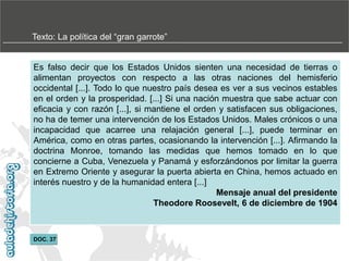 Texto:‫‏‬La‫‏‬política‫‏‬del‫“‏‬gran‫‏‬garrote”

Es falso decir que los Estados Unidos sienten una necesidad de tierras o
alimentan proyectos con respecto a las otras naciones del hemisferio
occidental [...]. Todo lo que nuestro país desea es ver a sus vecinos estables
en el orden y la prosperidad. [...] Si una nación muestra que sabe actuar con
eficacia y con razón [...], si mantiene el orden y satisfacen sus obligaciones,
no ha de temer una intervención de los Estados Unidos. Males crónicos o una
incapacidad que acarree una relajación general [...], puede terminar en
América, como en otras partes, ocasionando la intervención [...]. Afirmando la
doctrina Monroe, tomando las medidas que hemos tomado en lo que
concierne a Cuba, Venezuela y Panamá y esforzándonos por limitar la guerra
en Extremo Oriente y asegurar la puerta abierta en China, hemos actuado en
interés nuestro y de la humanidad entera [...]
Mensaje anual del presidente
Theodore Roosevelt, 6 de diciembre de 1904

DOC. 37

 