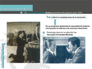 El gobierno de Adolfo Suárez
El rey nombró a Adolfo Suárez presidente del gobierno (julio 1976)
Lideró la compleja tarea de la transición

En su programa destacaba la necesidad de elaborar
una ley para la reforma y de convocar elecciones

Personaje clave en su elección fue
Torcuato Fernandez Miranda

 