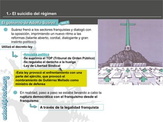 1.- El suicidio del régimen
El gobierno de Adolfo Suárez
Suárez frenó a los sectores franquistas y dialogó con
la oposición, imprimiendo un nuevo ritmo a las
reformas (talante abierto, cordial, dialogante y gran
instinto político))
Utilizó el decreto-ley
-Amnistía política
-Se suprimía el TOP (Tribunal de Orden Público)
-Se regulaba el derecho a la huelga
-Ley de Libertad Sindical
-Esta ley provocó el enfrentamiento con una
parte del ejército, que provocó el
nombramiento de Gutiérrez Mellado como
ministro de defensa

En realidad, paso a paso se estaba llevando a cabo la
ruptura democrática con el franquismo desde el
franquismo

A través de la legalidad franquista

 