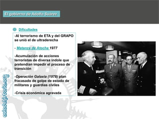 El gobierno de Adolfo Suárez

Dificultades

-Al terrorismo de ETA y del GRAPO
se unió el de ultraderecha

- Matanza de Atocha 1977
-Acumulación de acciones
terroristas de diversa índole que
pretendían impedir el proceso de
transición

-Operación Galaxia (1978) plan
fracasado de golpe de estado de
militares y guardias civiles
-Crisis económica agravada

 