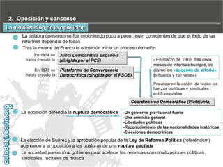 2.- Oposición y consenso
La movilización de la oposición
La palabra consenso se fue imponiendo poco a poco : eran conscientes de que el éxito de las
reformas dependía de todos
Tras la muerte de Franco la oposición inició un proceso de unión
En 1974 se
había creado la

Junta Democrática Española
(dirigida por el PCE)

En 1975 se
había creado la

Plataforma de Convergencia
Democrática (dirigida por el PSOE)

- En marzo de 1976, tras unos
meses de intensas huelgas, se
dieron los «sucesos de Vitoria»
(5 muertos y 150 heridos)
Provocaron la unión de todas las
fuerzas políticas y sindicales
antifranquistas

Coordinación Democrática (Platajunta)

La oposición defendía la ruptura democrática

-Un gobierno provisional fuerte
-Una amnistía general
-Libertades políticas
-Reconocimiento de las nacionalidades históricas
-Elecciones democráticas

La elección de Suárez y la aprobación popular de la Ley de Reforma Política (referéndum)
acercaron a la oposición a las posturas de una ruptura pactada
La sociedad presionó al gobierno para acelerar las reformas con movilizaciones políticas,
sindicales, recitales de música

 