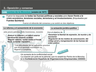 2.- Oposición y consenso
Los pactos de la Moncloa (octubre de 1977)
Fueron la respuesta de todas las fuerzas políticas y sociales para hacer frente a la
crisis económica, tensiones sociales, terrorismo y al involucionismo. (Impulsados por
Fuentes Quintana)
Fueron el referente del consenso y se centró en dos objetivos

La reforma y el saneamiento de la economía

La actuación jurídico-política

ante precio petróleo, falta inversiones, recesión

Con el objetivo de
-Garantizar la libertad de expresión, de reunión y de
-Reducir la inflación y el déficit exterior
asociación
(devaluación respecto al dólar)
-Regulación de los medios de comunicación, del
-Regular salarios, luchar contra el fraude
código penal y reorganización de las fuerzas del
fiscal, aumentar impuestos…
orden público
Las dificultades de su aplicación provocó
que en el apartado económico no
llegaran a cumplirse

-Un aumento de la conflictividad social
-La creación por parte de la patronal, que no aceptó los Pactos de la Moncloa,
de la Confederación Española de Organizaciones Empresariales (CEOCE)

 