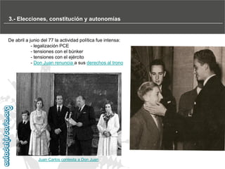 3.- Elecciones, constitución y autonomías

De abril a junio del 77 la actividad política fue intensa:
- legalización PCE
- tensiones con el búnker
- tensiones con el ejército
- Don Juan renuncia a sus derechos al trono

Juan Carlos contesta a Don Juan

 