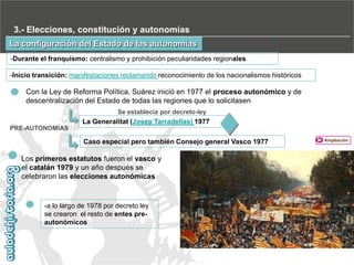 3.- Elecciones, constitución y autonomías
La configuración del Estado de las autonomías
-Durante el franquismo: centralismo y prohibición peculiaridades regionales
-Inicio transición: manifestaciones reclamando reconocimiento de los nacionalismos históricos

Con la Ley de Reforma Política, Suárez inició en 1977 el proceso autonómico y de
descentralización del Estado de todas las regiones que lo solicitasen
Se establecía por decreto-ley

La Generalitat (Josep Tarradellas) 1977
PRE-AUTONOMÍAS

Caso especial pero también Consejo general Vasco 1977

Los primeros estatutos fueron el vasco y
el catalán 1979 y un año después se
celebraron las elecciones autonómicas

-a lo largo de 1978 por decreto ley
se crearon el resto de entes preautonómicos

Ampliación

 