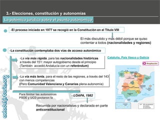 3.- Elecciones, constitución y autonomías
La polémica jurídica sobre el asunto autonómico
-El proceso iniciado en 1977 se recogió en la Constitución en el Titulo VIII

El más discutido y más débil porque se quiso
contentar a todos (nacionalidades y regiones)
-La constitución contemplaba dos vías de acceso autonómico
-La vía más rápida, para las nacionalidades históricas
a través del 151: mayor autogobierno desde el principio
(También accedió Andalucía con un referéndum)

Cataluña, País Vasco y Galicia

-La vía más lenta, para el resto de las regiones, a través del 143
con menos competencias
(Pero Comunidad Valenciana y Canarias plena autonomía)
Para limitar las autonomías
PSOE y UCD pactaron la

- LOAPA, 1982

Recurrida por nacionalistas y declarada en parte
anticonstitucional

Ampliación

 