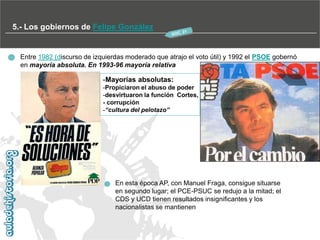 5.- Los gobiernos de Felipe González

Entre 1982 (discurso de izquierdas moderado que atrajo el voto útil) y 1992 el PSOE gobernó
en mayoría absoluta. En 1993-96 mayoría relativa

-Mayorías absolutas:
-Propiciaron el abuso de poder
-desvirtuaron la función Cortes,
- corrupción
-“cultura del pelotazo”

En esta época AP, con Manuel Fraga, consigue situarse
en segundo lugar; el PCE-PSUC se redujo a la mitad; el
CDS y UCD tienen resultados insignificantes y los
nacionalistas se mantienen

 