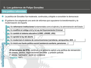 5.- Los gobiernos de Felipe González
Una política reformista
La política de González fue moderada, continuista y dirigida a consolidar la democracia
El gobierno fue adoptando una serie de reformas que supusieron la transformación y la
modernización de España
-Se reformaron instituciones fundamentales como el ejército y la administración del Estado
-Se modificó el código civil y la Ley de Enjuiciamiento Criminal
-Se cambió el sistema educativo (LODE, LOGSE, LRU)
-Se aprobó la ley del aborto
-Se modernizó el sistema de comunicaciones (carreteras, aeropuertos, AVE…)
-Se inició una fuerte política social (asistencia sanitaria, pensiones…)

-El terrorismo de ETA, continuó y el gobierno aplicó una política de reinserción
de presos, pactos, negociaciones secretas y presión policial.
-F rancia, “santuario”, tardó en colaborar
- (Hipercor 1987)

 