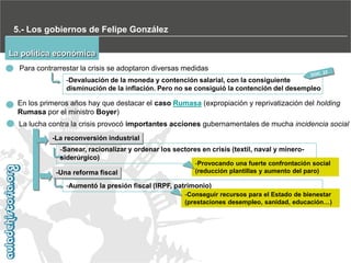 5.- Los gobiernos de Felipe González
La política económica
Para contrarrestar la crisis se adoptaron diversas medidas
-Devaluación de la moneda y contención salarial, con la consiguiente
disminución de la inflación. Pero no se consiguió la contención del desempleo

En los primeros años hay que destacar el caso Rumasa (expropiación y reprivatización del holding
Rumasa por el ministro Boyer)
La lucha contra la crisis provocó importantes acciones gubernamentales de mucha incidencia social
-La reconversión industrial

-Sanear, racionalizar y ordenar los sectores en crisis (textil, naval y minerosiderúrgico)
-Una reforma fiscal

-Provocando una fuerte confrontación social
(reducción plantillas y aumento del paro)

-Aumentó la presión fiscal (IRPF, patrimonio)
-Conseguir recursos para el Estado de bienestar
(prestaciones desempleo, sanidad, educación…)

 