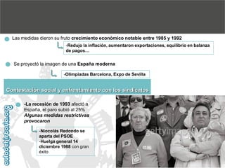 Las medidas dieron su fruto crecimiento económico notable entre 1985 y 1992
-Redujo la inflación, aumentaron exportaciones, equilibrio en balanza
de pagos…

Se proyectó la imagen de una España moderna
-Olimpiadas Barcelona, Expo de Sevilla

Contestación social y enfrentamiento con los sindicatos
-La recesión de 1993 afectó a
España, el paro subió al 25%
Algunas medidas restrictivas
provocaron
-Niocolás Redondo se
aparta del PSOE
-Huelga general 14
diciembre 1988 con gran
éxito

 