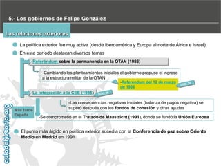 5.- Los gobiernos de Felipe González
Las relaciones exteriores
La política exterior fue muy activa (desde Iberoamérica y Europa al norte de África e Israel)
En este período destacan diversos temas
-Referéndum sobre la permanencia en la OTAN (1986)
-Cambiando los planteamientos iniciales el gobierno propuso el ingreso
a la estructura militar de la OTAN
-Referéndum del 12 de marzo
de 1986

-La integración a la CEE (1985)

Más tarde
España

-Las consecuencias negativas iniciales (balanza de pagos negativa) se
superó después con los fondos de cohesión y otras ayudas
-Se comprometió en el Tratado de Maastricht (1991), donde se fundó la Unión Europea

El punto más álgido en política exterior sucedía con la Conferencia de paz sobre Oriente
Medio en Madrid en 1991

 