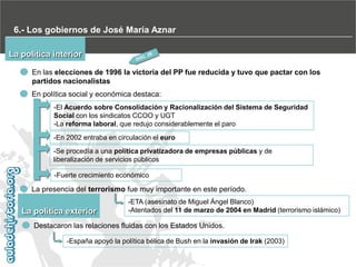 6.- Los gobiernos de José María Aznar
La política interior
En las elecciones de 1996 la victoria del PP fue reducida y tuvo que pactar con los
partidos nacionalistas
En política social y económica destaca:
-El Acuerdo sobre Consolidación y Racionalización del Sistema de Seguridad
Social con los sindicatos CCOO y UGT
-La reforma laboral, que redujo considerablemente el paro
-En 2002 entraba en circulación el euro
-Se procedía a una política privatizadora de empresas públicas y de
liberalización de servicios públicos
-Fuerte crecimiento económico

La presencia del terrorismo fue muy importante en este período.

La política exterior

-ETA (asesinato de Miguel Ángel Blanco)
-Atentados del 11 de marzo de 2004 en Madrid (terrorismo islámico)

Destacaron las relaciones fluidas con los Estados Unidos.
-España apoyó la política bélica de Bush en la invasión de Irak (2003)

 
