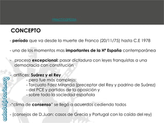 PRACTICOPEDIA

CONCEPTO
- período que va desde la muerte de Franco (20/11/75) hasta C.E 1978

- uno de los momentos mas importantes de la Hª España contemporánea
- proceso excepcional: pasar dictadura con leyes franquistas a una
democracia con constitución
- artífices: Suárez y el Rey
- pero fue más complejo:
- Torcuato Fdez Miranda (preceptor del Rey y padrino de Suárez)
- del PCE y partidos de la oposición y
- sobre todo la sociedad española
-“clima de consenso” se llegó a acuerdos cediendo todos
- (consejos de D.Juan: casos de Grecia y Portugal con la caída del rey)

 