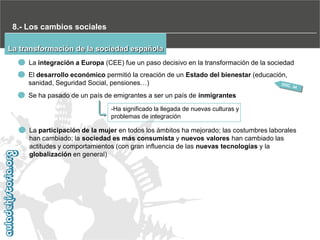 8.- Los cambios sociales
La transformación de la sociedad española
La integración a Europa (CEE) fue un paso decisivo en la transformación de la sociedad
El desarrollo económico permitió la creación de un Estado del bienestar (educación,
sanidad, Seguridad Social, pensiones…)
Se ha pasado de un país de emigrantes a ser un país de inmigrantes
-Ha significado la llegada de nuevas culturas y
problemas de integración

La participación de la mujer en todos los ámbitos ha mejorado; las costumbres laborales
han cambiado; la sociedad es más consumista y nuevos valores han cambiado las
actitudes y comportamientos (con gran influencia de las nuevas tecnologías y la
globalización en general)

 