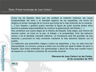 Texto: Primer homenaje de Juan Carlos I

Como rey de España, título que me confiere la tradición histórica, las Leyes
fundamentales del reino y el mandato legítimo de los españoles, me honro en
dirigiros el primer mensaje de la Corona que brota de lo más profundo de mi corazón.
[…] Con respeto y gratitud quiero recordar la figura de quien durante tantos años
asumió la pesada responsabilidad de conducir la gobernación del Estado […]
Hoy comienza una nueva etapa de la historia de España. Esta etapa, que hemos de
recorrer juntos, se inicia en la paz, el trabajo y la prosperidad, fruto del esfuerzo
común y de la decidida voluntad colectiva. La monarquía será fiel guardián de esa
herencia y procurará en todo momento mantener la más estrecha relación con el
pueblo.
La institución que personifico integra a todos los españoles, y hoy, en esta hora tan
trascendental, os convoco, porque a todos nos incumbe por igual el deber de servir a
España. Que todos entiendan con generosidad y altura de miras que nuestro futuro
se basará en un efectivo consenso de concordia nacional.
Discurso de Juan Carlos I en las Cortes,
22 de noviembre de 1975
DOC. 2

 