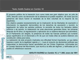 Texto: Adolfo Suárez en Cambio 16
El proyecto político de la transición tuvo como meta ese gran objetivo que, en julio de
1976, describí como «la devolución de la soberanía al pueblo español», de modo que los
gobiernos del futuro fueran el resultado de la libre voluntad de la mayoría de los
españoles.
Ese objetivo pasaba necesariamente por la implicación de las libertades de expresión e
información, la regulación democrática de los derechos de asociación y reunión, la
legalización de todos los partidos políticos, la amnistía de todos los llamados delitos
políticos o de opinión, la celebración de unas elecciones generales libres, las primeras
después de 40 años, la regularización y aplicación de un sistema electoral que permitiera,
en el Parlamento así elegido, la presencia de todas las fuerzas políticas que tuvieran
apoyo significativo en el electorado a fin de que con todas ellas se pudiera elaborar una
constitución válida para todos.
La realización de este proyecto implicaba una dificultad formal importante, ya que debía
hacerse a partir de la legalidad vigente y […] que el conjunto de decisiones políticas que
instauraban la democracia fueran aprobadas por las Cortes Orgánicas, informadas por
el Consejo Nacional del Movimiento, que reunía a la elite del régimen, y ratificadas por el
pueblo en referéndum nacional.

ADOLFO SUÁREZ en Cambio 16, n.º 1.000, enero de 1991
DOC. 3

 