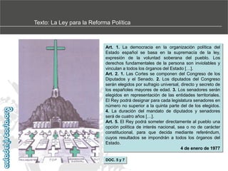 Texto: La Ley para la Reforma Política

Art. 1. La democracia en la organización política del
Estado español se basa en la supremacía de la ley,
expresión de la voluntad soberana del pueblo. Los
derechos fundamentales de la persona son inviolables y
vinculan a todos los órganos del Estado […].
Art. 2. 1. Las Cortes se componen del Congreso de los
Diputados y el Senado. 2. Los diputados del Congreso
serán elegidos por sufragio universal, directo y secreto de
los españoles mayores de edad. 3. Los senadores serán
elegidos en representación de las entidades territoriales.
El Rey podrá designar para cada legislatura senadores en
número no superior a la quinta parte del de los elegidos.
4. La duración del mandato de diputados y senadores
será de cuatro años […].
Art. 5. El Rey podrá someter directamente al pueblo una
opción política de interés nacional, sea o no de carácter
constitucional, para que decida mediante referéndum,
cuyos resultados se impondrán a todos los órganos del
Estado.
4 de enero de 1977
DOC. 5 y 7

 
