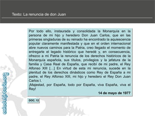 Texto: La renuncia de don Juan

Por todo ello, instaurada y consolidada la Monarquía en la
persona de mi hijo y heredero Don Juan Carlos, que en las
primeras singladuras de su reinado ha encontrado la aquiescencia
popular claramente manifestada y que en el orden internacional
abre nuevos caminos para la Patria, creo llegado el momento de
entregarle el legado histórico que heredé y, en consecuencia,
ofrezco a mi Patria la renuncia de los derechos históricos de la
Monarquía española, sus títulos, privilegios y la jefatura de la
familia y Casa Real de España, que recibí de mi padre, el Rey
Alfonso XIII […] En virtud de esta mi renuncia, sucede en la
plenitud de los derechos dinásticos como Rey de España a mi
padre, el Rey Alfonso XIII, mi hijo y heredero el Rey Don Juan
Carlos I.
¡Majestad, por España, todo por España, viva España, viva el
Rey!
14 de mayo de 1977
DOC. 12

 