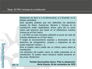 Texto: El PNV rechaza la constitución

Abstención es decir sí a la Democracia, sí a Euzkadi, no al
Estado centralista.
Solo aquellos partidos que han defendido los derechos
propios de Álava, Guipúzcoa, Navarra y Vizcaya en la
constitución están capacitados, ahora, para dar su juicio
sobre qué tenemos que hacer en el referéndum cuantos
vivimos en el País Vasco.
[…] El PNV en todo momento defendió el punto de vista de
cuantos habitamos en el País Vasco.
Y exigió el reconocimiento expreso y terminante de los
derechos de autogobierno, propios y originarios de las
cuatro regiones vascas […].
Solo el pueblo vasco puede dar un criterio vasco sobre la
constitución.
Los derechos del pueblo vasco no están presentes en la
constitución. El pueblo vasco tampoco estará presente en
las urnas. Abstención.

DOC. 18

Partido Nacionalista Vasco. Pide tu abstención
Norte Exprés, 24 de noviembre de 1978

 