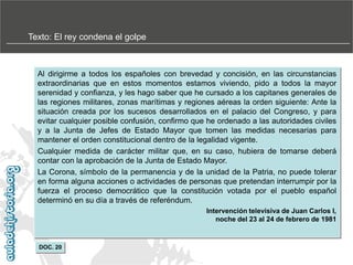 Texto: El rey condena el golpe

Al dirigirme a todos los españoles con brevedad y concisión, en las circunstancias
extraordinarias que en estos momentos estamos viviendo, pido a todos la mayor
serenidad y confianza, y les hago saber que he cursado a los capitanes generales de
las regiones militares, zonas marítimas y regiones aéreas la orden siguiente: Ante la
situación creada por los sucesos desarrollados en el palacio del Congreso, y para
evitar cualquier posible confusión, confirmo que he ordenado a las autoridades civiles
y a la Junta de Jefes de Estado Mayor que tomen las medidas necesarias para
mantener el orden constitucional dentro de la legalidad vigente.
Cualquier medida de carácter militar que, en su caso, hubiera de tomarse deberá
contar con la aprobación de la Junta de Estado Mayor.
La Corona, símbolo de la permanencia y de la unidad de la Patria, no puede tolerar
en forma alguna acciones o actividades de personas que pretendan interrumpir por la
fuerza el proceso democrático que la constitución votada por el pueblo español
determinó en su día a través de referéndum.
Intervención televisiva de Juan Carlos I,
noche del 23 al 24 de febrero de 1981

DOC. 20

 