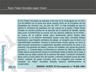 Texto: Felipe González según Vicent

DOC. 23

Si hoy Felipe González se paseara a las tres de la madrugada por la Gran
Vía de Madrid con la pinta que tenía cuando entró en el Congreso de los
Diputados por primera vez, en julio de 1977, lo más probable es que la
policía lo cacheara de espaldas con las manos en la pared. Felipe había
iniciado su carrera política en la sacristía de la catedral de Sevilla, donde
este joven inconformista se reunía con los obreros católicos de la HOAC,
en busca de la justicia social, pero lentamente derivó desde este
humanismo a un laicismo levemente airado cuya labor principal estaba
destinada a que España cambiara de pelaje, un empeño que le llevó a la
clandestinidad socialista. Cuando la democracia rompió aguas, en torno a
este proyecto empezaron a aglutinarse aquellos muchachos de pana y de
cineclub, los penenes de barba y trenca con trabillas, las chicas de poncho
peruano […]. Cuando llegó a la Moncloa en octubre de 1982 las patillas de
Felipe fueron ascendiendo desde la mandíbula hasta el lóbulo de la oreja a
medida que se daba cuenta de la esencia del poder. Comenzó vendiendo
ética como si fuera jabón fino de tocador y terminó fumando puros de Fidel
Castro rodeado de gente corrupta, pero es innegable que durante el
mandato de Felipe González España alcanzó definitivamente la
modernidad.
MANUEL VICENT, El País especial, n.º 10.000, 2004

 