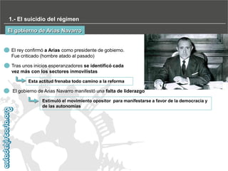 1.- El suicidio del régimen
El gobierno de Arias Navarro

El rey confirmó a Arias como presidente de gobierno.
Fue criticado (hombre atado al pasado)
Tras unos inicios esperanzadores se identificó cada
vez más con los sectores inmovilistas
Esta actitud frenaba todo camino a la reforma

El gobierno de Arias Navarro manifestó una falta de liderazgo
Estimuló el movimiento opositor para manifestarse a favor de la democracia y
de las autonomías

 