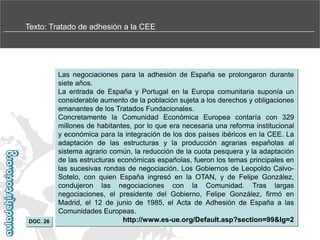 Texto: Tratado de adhesión a la CEE

DOC. 26

Las negociaciones para la adhesión de España se prolongaron durante
siete años.
La entrada de España y Portugal en la Europa comunitaria suponía un
considerable aumento de la población sujeta a los derechos y obligaciones
emanantes de los Tratados Fundacionales.
Concretamente la Comunidad Económica Europea contaría con 329
millones de habitantes, por lo que era necesaria una reforma institucional
y económica para la integración de los dos países ibéricos en la CEE. La
adaptación de las estructuras y la producción agrarias españolas al
sistema agrario común, la reducción de la cuota pesquera y la adaptación
de las estructuras económicas españolas, fueron los temas principales en
las sucesivas rondas de negociación. Los Gobiernos de Leopoldo CalvoSotelo, con quien España ingresó en la OTAN, y de Felipe González,
condujeron las negociaciones con la Comunidad. Tras largas
negociaciones, el presidente del Gobierno, Felipe González, firmó en
Madrid, el 12 de junio de 1985, el Acta de Adhesión de España a las
Comunidades Europeas.
http://www.es-ue.org/Default.asp?section=99&lg=2

 