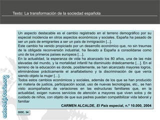 Texto: La transformación de la sociedad española

Un aspecto destacable es el cambio registrado en el terreno demográfico por su
especial incidencia en otros aspectos económicos y sociales. España ha pasado de
ser un país de emigrantes a ser un país de inmigración [...].
Este cambio ha venido propiciado por un desarrollo económico que, no sin traumas
de la obligada reconversión industrial, ha llevado a España a consolidarse como
uno de los primeros países europeos […].
En la actualidad, la esperanza de vida ha alcanzado los 80 años, una de las más
elevadas del mundo, y la mortalidad infantil ha disminuido drásticamente […]. En el
terreno de la educación es donde, posiblemente, se han alcanzado mayores logros,
eliminándose prácticamente el analfabetismo y la discriminación de que venía
siendo objeto la mujer […].
Todos estos cambios económicos y sociales, además de los que se han producido
en materia de justicia, participación social, uso de nuevas tecnologías, etc., se han
visto acompañados de variaciones en las estructuras familiares que, en la
actualidad, exigen nuevos servicios de atención a mayores que viven solos y de
cuidado de niños, con objeto de que sus padres puedan compatibilizar vida laboral y
familiar
CARMEN ALCALDE, El País especial, n.º 10.000, 2004
DOC. 34

 