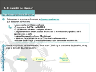 1.- El suicidio del régimen
El gobierno de Arias Navarro
Este gobierno tuvo que enfrentarse a diversos problemas
que acabaron por hundirlo
-La constante movilización obrera
-El terrorismo de ETA y del GRAPO
-El rechazo del búnker a cualquier reforma
-Los problemas de orden público a causa de la movilización y protesta de la
oposición en la calle
-Los problemas del carlismo (Montejurra)
-La unidad de la oposición en la Coordinadora Democrática
-recitales nova cançó (símbolo democracia con demandas de amnistía)

Ante la incapacidad de entendimiento entre Juan Carlos I y el presidente de gobierno, el rey
forzó la dimisión de Arias Navarro

Mediterraneo

L`estaca

Diguem no
Raimon

 