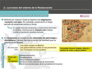2.- Las bases del sistema de la Restauración
Las bases sociales y políticas: el caciquismo

Ampliación

Definido por Joaquín Costa el régimen era oligárquico,
caciquil y corrupto. Sin embargo, proporcionó un largo
período de estabilidad política y social
Un grupo reducido (burguesía y aristocracia) dominaba
el sistema, mientras que la «España real» (clases
medias y populares) quedaba excluida

El caciquismo se basaba en las relaciones de patronazgo y
clientelismo, (reciben favores a cambio de fidelidad) que ya
existían en el Sexenio
Sus tres ejes
eran

El por qué
del
Caciquismo

-Los altos cargos en Madrid
-los gobernadores civiles en las provincias
-los «caciques» en los pueblos

Concedían favores (trabajo, dinero) a
cambio de votos y apoyo político

- Atraso económico
- Analfabetismo
- Desmovilizacion política
- el dinero como instrumento de dominación
- fenómeno social propio de la mentalidad de la época

 