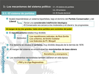 3.- Los mecanismos del sistema político:

3.1.- El sistema de partidos
3.2.- El turnismo
3.3- El fraude electoral

3.1.- El sistema de partidos

Acabó imponiéndose un sistema bipartidista, bajo el dominio del Partido Conservador y del
Liberal
-Tenían una considerable indefinición ideológica
-El Conservador era cercano a los moderados y el Liberal a los progresistas

Al margen de los dos grandes, había otros partidos pero excluidos del poder

El republicanismo estaba muy dividido
Destacaban

-Los republicanos radicales, de Ruiz Zorilla
-Los unitarios, de Emilio Castelar
-Los federales de Pi i Margall

A la derecha se situaba el carlismo, muy dividido después de la derrota de 1876
Al margen del sistema se encontraban los movimientos de base obrera
-Socialismo y anarquismo

Los movimientos nacionalistas también nacieron en esta época
-PNV y la Lliga Regionalista

 