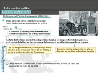 4.- La práctica política
El reinado de Alfonso XII
El dominio del Partido Conservador (1876-1881)
Etapa conocida como «dictadura canovista»
por el fuerte carácter autoritario de su política
Con el
objetivo de

-Consolidar la monarquía recién restaurada
-Construir un sistema de orden y centralizado
-La falta de libertades se mostró en la política educativa (se exigió la fidelidad al gobierno),
en el control de la libertad de expresión y de imprenta o por el limitado derecho de reunión

Con las exigencias Orovio, se desposeyó de sus
cátedras a los krausistas (Giner de los Ríos) y a
los de la Institución Libre de Enseñanza

-Censura, cierres, suspensiones, juicios
-División de partidos en legales e ilegales

La ley electoral conservadora privaba del derecho al voto a cinco de cada seis
ciudadanos mayores de 25 años

 