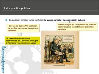 4.- La práctica política
continuaciónEl

dominio del Partido Conservador (1876-1881)

Se pudieron concluir varios conflictos: la guerra carlista y la sublevación cubana
-Derrota de Carlos VII: abolición
de los fueros vascos, decadencia
carlismo

- A pesar de los conciertos
económicos de Canovas, dio lugar
al fuerismo y nacionalismo vasco

-Paz de Zanjón en 1878 (amnistía, libertad
esclavos) pero sin estatus de provincia
española

 