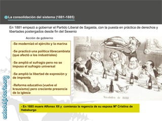 La consolidación del sistema (1881-1885)
En 1881 empezó a gobernar el Partido Liberal de Sagasta, con la puesta en práctica de derechos y
libertades postergados desde fin del Sexenio
Acción de gobierno

-Se modernizó el ejército y la marina
-Se practicó una política librecambista
(que afectó a los industriales)
-Se amplió el sufragio pero no se
impuso el sufragio universal
-Se amplió la libertad de expresión y
de imprenta
-Reforma educativa (vuelve el
krausismo) pero creciente presencia
de la iglesia

- En 1885 muere Alfonso XII y comienza la regencia de su esposa Mª Cristina de
Habsburgo

 