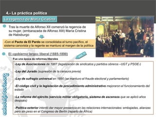 4.- La práctica política
La regencia de María Cristina
Tras la muerte de Alfonso XII comenzó la regencia de
su mujer, (embarazada de Alfonso XIII) María Cristina
de Habsburgo
-Con el Pacto de El Pardo se consolidaba el turno pacífico, el
sistema canovista y la regente se mantuvo al margen de la política

El «gobierno largo» liberal (1885-1890)
Fue una época de reformas liberales

-Ley de Asociaciones de 1887 (legalización de sindicatos y partidos obreros –UGT y PSOE-)
-Ley del Jurado (supresión de la censura previa)
-Ley de sufragio universal en 1890 (se mantuvo el fraude electoral y parlamentario)

-El código civil y la legislación de procedimiento administrativo mejoraron el funcionamiento del
estado
-La reforma del ejército (servicio militar obligatorio, sistema de ascensos que se aplicó años
después)
-Política exterior intentó dar mayor presencia en las relaciones internacionales: embajadas, alianzas
pero sin peso en el Congreso de Berlín (reparto de África)

 
