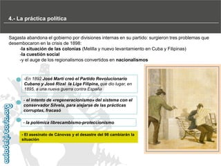 4.- La práctica política
La crisis de fin de siglo (1890-1898) con gobiernos conservadores y liberales
Sagasta abandona el gobierno por divisiones internas en su partido: surgieron tres problemas que
desembocaron en la crisis de 1898:
-la situación de las colonias (Melilla y nuevo levantamiento en Cuba y Filipinas)
-la cuestión social
-y el auge de los regionalismos convertidos en nacionalismos

-En 1892 José Martí creó el Partido Revolucionario
Cubano y José Rizal la Liga Filipina, que dio lugar, en
1895, a una nueva guerra contra España
- el intento de «regeneracionismo» del sistema con el
conservador Silvela, para alejarse de las prácticas
corruptas, fracasó
- la polémica librecambismo-proteccionismo
- El asesinato de Cánovas y el desastre del 98 cambiarán la
situación

 