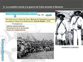 5.- La cuestión social y la guerra de Cuba durante el Sexenio
La guerra larga de Cuba (1868-1878)

Pag. 199

Se inició con el «Grito de Yara» (Manuel de Céspedes) La guerra
se acabó en época de la Restauración (Paz de Zanjón, 1878)
Provocada por

-Interés estadounidense
-Persistencia de la esclavitud
-Deseo de independencia

MAMBISES CUBANOS

 