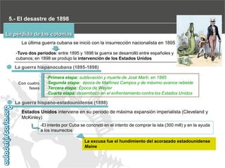 5.- El desastre de 1898
La pérdida de las colonias
La última guerra cubana se inició con la insurrección nacionalista en 1895
-Tuvo dos períodos: entre 1895 y 1898 la guerra se desarrolló entre españoles y
cubanos; en 1898 se produjo la intervención de los Estados Unidos

La guerra hispanocubana (1895-1898)

Con cuatro
fases

-Primera etapa: sublevación y muerte de José Martí, en 1885
-Segunda etapa: época de Martínez Campos y de máximo avance rebelde
-Tercera etapa: Época de Weyler
-Cuarta etapa: desembocó en el enfrentamiento contra los Estados Unidos

La guerra hispano-estadounidense (1898)
Estados Unidos interviene en su período de máxima expansión imperialista (Cleveland y
McKinley)
-El interés por Cuba se concretó en el intento de comprar la isla (300 mill) y en la ayuda
a los insurrectos
La excusa fue el hundimiento del acorazado estadounidense
Maine

 