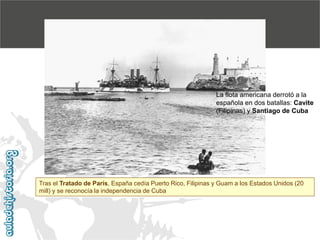 La flota americana derrotó a la
española en dos batallas: Cavite
(Filipinas) y Santiago de Cuba

Tras el Tratado de París, España cedía Puerto Rico, Filipinas y Guam a los Estados Unidos (20
mill) y se reconocía la independencia de Cuba

 