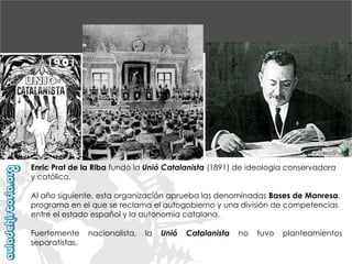 Enric Prat de la Riba fundó la Unió Catalanista (1891) de ideología conservadora
y católica.
Al año siguiente, esta organización aprueba las denominadas Bases de Manresa,
programa en el que se reclama el autogobierno y una división de competencias
entre el estado español y la autonomía catalana.
Fuertemente
separatistas.

nacionalista,

la

Unió

Catalanista

no

tuvo

planteamientos

 