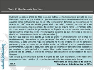 Texto: El Manifiesto de Sandhurst
Huérfana la nación ahora de todo derecho público e indefinidamente privada de sus
libertades, natural es que vuelva los ojos a su acostumbrado derecho constitucional y a
aquellas libres instituciones que ni en 1812 le impidieron defender su independencia ni
acabar en 1840 otra empeñada guerra civil. Les debió, además, muchos años de
progreso constante, de prosperidad, de crédito y aun de alguna honra […] Por todo esto,
sin duda, lo único que inspira ya confianza en España es una monarquía hereditaria y
representativa, mirándola como irreemplazable garantía de sus derechos e intereses
desde las clases obreras hasta las más elevadas. […]
No hay que esperar que decida yo nada de plano y arbitrariamente: sin Cortes no
resolvieron negocios arduos los príncipes españoles allá en los antiguos tiempos de la
monarquía, y esta justísima regla de conducta no he de olvidarla yo en mi condición
presente, y cuando todos los españoles están ya habituados a los procedimientos
parlamentarios. Llegado el caso, fácil será que se entiendan y concierten las cuestiones
por resolver un príncipe leal y un pueblo libre. Nada deseo tanto como que nuestra
patria lo sea de verdad. A ello ha de contribuir poderosamente la dura lección de estos
tiempos.
Sea la que quiera mi propia suerte ni dejaré de ser buen español ni, como todos mis
antepasados, buen católico, ni, como hombre del siglo, verdaderamente liberal.
Manifiesto de don Alfonso de Borbón,
DOC. 1
Sandhurst, 1 de diciembre de 1874

 