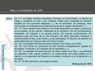 Texto: La Constitución de 1876

DOC. 3

Art. 11.º La religión Católica, Apostólica, Romana, es la del Estado. La Nación se
obliga a mantener el culto y sus ministros. Nadie será molestado en territorio
español por sus opiniones religiosas […]. No se permitirán, sin embargo, otras
ceremonias ni manifestaciones públicas que las de la religión del Estado […].
Art. 13.º Todo español tiene derecho: De emitir libremente sus ideas y opiniones,
ya de palabra, ya por escrito, valiéndose de la imprenta o de otro procedimiento
semejante, sin sujeción a la censura previa. De reunirse pacíficamente. De
asociarse para los fines de la vida humana. De dirigir peticiones individual o
colectivamente al Rey, a las Cortes y a las autoridades. El derecho de petición no
podrá ejercerse por ninguna clase de fuerza armada.
Art. 18.º La potestad de hacer las leyes reside en las Cortes con el Rey.
Art. 19.º Las Cortes se componen de dos Cuerpos Colegisladores, iguales en
facultades: el Senado y el Congreso de los Diputados. [...]
Art. 50.º La potestad de hacer ejecutar las leyes reside en el Rey, y su autoridad
se extiende a todo cuanto conduce a la conservación del orden público en el
interior y a la seguridad del Estado en la exterior, conforme a la Constitución y a
las leyes.
Art. 51.º El Rey sanciona y promulga las leyes.
30 de junio de 1876

 
