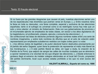 Texto: El fraude electoral

Si no fuera por las grandes desgracias que causan al país, nuestras elecciones serían uno
de los espectáculos más divertidos que podrían verse en Europa. [...]. Entre nosotros reina
la farsa en toda su desnudez, una farsa completa, especial y exclusiva de las elecciones
españolas; tanto si el sufragio es universal como si es restringido nunca hay más que un
solo y único elector: el ministro de Gobernación. Este con sus gobernadores de provincia y
el innumerable ejército de empleados de todas clases, sin excluir a los altos dignatarios de
la magistratura y el profesorado, prepara, ejecuta y consuma las elecciones […].
Se confeccionan las listas de electores poniendo algunos nombres reales entre una serie de
nombres imaginarios, y sobre todo nombres de difuntos que en el acto de votación están
representados por empleados subalternos vestidos con trajes civiles para ir a votar.
[…] los últimos restos de legalidad y de pudor electoral fueron destruidos precisamente por
el partido del señor Sagasta, quien tiene la pretensión de representar el matiz más liberal de
los monárquicos. […] A este partido liberal se debe, sin lugar a duda, la creación de la
Partida de la Porra, que salpicó de sangre las calles de muchas ciudades que se atrevieron
a oponer resistencia a la voluntad de los que dirigían las elecciones. [...] Desde entonces lo
grotesco llegó al extremo de instalar colegios electorales en el local del Círculo, propiedad
del partido dominante, local cuyo acceso estaba prohibido a los que no eran socios del
mismo.
VALENTÍ ALMIRALL, España tal como es, 1886
DOC. 6

 