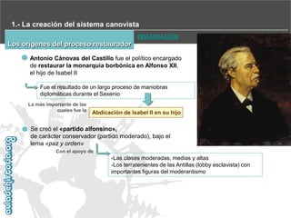 1.- La creación del sistema canovista
RESTAURACIÓN

Los orígenes del proceso restaurador
Antonio Cánovas del Castillo fue el político encargado
de restaurar la monarquía borbónica en Alfonso XII,
el hijo de Isabel II
Fue el resultado de un largo proceso de maniobras
diplomáticas durante el Sexenio
La más importante de las
cuales fue la

Abdicación de Isabel II en su hijo

Se creó el «partido alfonsino»,
de carácter conservador (partido moderado), bajo el
lema «paz y orden»
Con el apoyo de

-Las clases moderadas, medias y altas
-Los terratenientes de las Antillas (lobby esclavista) con
importantes figuras del moderantismo

 
