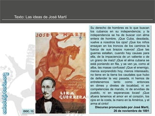 Texto: Las ideas de José Martí

DOC. 13

Su derecho de hombres es lo que buscan
los cubanos en su independencia; y la
independencia se ha de buscar con alma
entera de hombre. ¡Que Cuba, desolada,
vuelve a nosotros los ojos! ¡Que los niños
ensayan en los troncos de los caminos la
fuerza de sus brazos nuevos! ¡Que las
guerras estallan, cuando hay causas para
ella, de la impaciencia de un valiente o de
.
un grano de maíz! ¡Que el alma cubana se
está poniendo en fila, y se ven ya, como al
alba, las masas confusas! ¡Que el enemigo,
menos sorprendido hoy, menos interesado,
no tiene en la tierra los caudales que hubo
de defender la vez pasada, ni hemos de
entretenernos
tanto
como
entonces
en dimes y diretes de localidad, ni en
competencias de mando, ni de envidias de
pueblo, ni en esperanzas locas! ¡Que
afuera tenemos el amor en el corazón, los
ojos en la costa, la mano en la América, y el
arma al cinto!
Discurso pronunciado por José Martí,
26 de noviembre de 1891

 