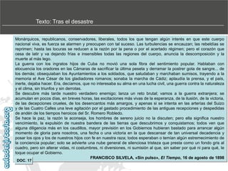 Texto: Tras el desastre
Monárquicos, republicanos, conservadores, liberales, todos los que tengan algún interés en que este cuerpo
nacional viva, es fuerza se alarmen y preocupen con tal suceso. Las turbulencias se encauzan; las rebeldías se
reprimen; hasta las locuras se reducen a la razón por la pena o por el acertado régimen; pero el corazón que
cesa de latir y va dejando frías e insensibles todas las regiones del cuerpo, anuncia la descomposición y la
muerte al más lego.
La guerra con los ingratos hijos de Cuba no movió una sola fibra del sentimiento popular. Hablaban con
elocuencia los oradores en las Cámaras de sacrificar la última peseta y derramar la postrer gota de sangre... de
los demás; obsequiaban los Ayuntamientos a los soldados, que saludaban y marchaban sumisos, trayendo a la
memoria el Ave César de los gladiadores romanos; sonaba Ia marcha de Cádiz; aplaudía la prensa, y el país,
inerte, dejaba hacer. Era, decíamos, que no interesaba su alma en una lucha civil, una guerra contra la naturaleza
y el clima, sin triunfos y sin derrotas.
Se descubre más tarde nuestro verdadero enemigo; lanza un reto brutal; vamos a la guerra extranjera; se
acumulan en pocos días, en breves horas, las excitaciones más vivas de la esperanza, de la ilusión, de la victoria,
de las decepciones crueles, de los desencantos más amargos, y apenas si se intenta en las arterías del Suizo
y de las Cuatro Calles una leve agitación por el gastado procedimiento de las antiguas recepciones y despedidas
de andén de los tiempos heroicos del Sr. Romero Robledo.
Se hace la paz, la razón la aconseja, los hombres de sereno juicio no la discuten; pero ella significa nuestro
vencimiento, la expulsión de nuestra bandera de las tierras que descubrimos y conquistamos; todos ven que
alguna diligencia más en los caudillos, mayor previsión en los Gobiernos hubieran bastado para arrancar algún
momento de gloria para nosotros, una fecha o una victoria en la que descansar de tan universal decadencia y
posar los ojos y los de nuestros hijos con fe en nuestra raza; todos esperaban o temían algún estremecimiento de
la conciencia popular; solo se advierte una nube general de silenciosa tristeza que presta como un fondo gris al
cuadro, pero sin alterar vidas, ni costumbres, ni diversiones, ni sumisión al que, sin saber por qué ni para qué, Ie
toque ocupar el Gobierno.
FRANCISCO SILVELA, «Sin pulso», El Tiempo, 16 de agosto de 1898
DOC. 17

 
